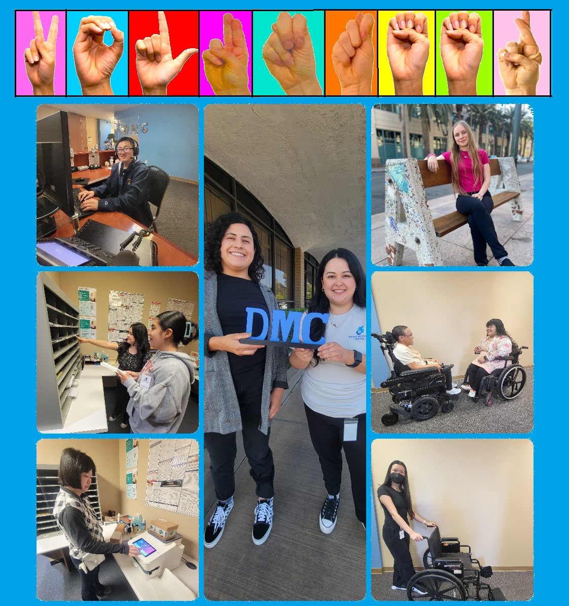 VOLUNTEER Collage – ASL finger sell V-O-L-U-N-T-E-E-R on multi-colored backgrounds Collage of 7 photos. Center photo features Daysi and Raquel holding blue DMC sign. Photo column on left features Volunteers: John at reception; Sam in mailroom; Angela at mail machine; Right photo column features Mona on bench at youth outing; DMC’s Nelly talking with Nina about Reception; and Elsa with manual chair for AT Services.