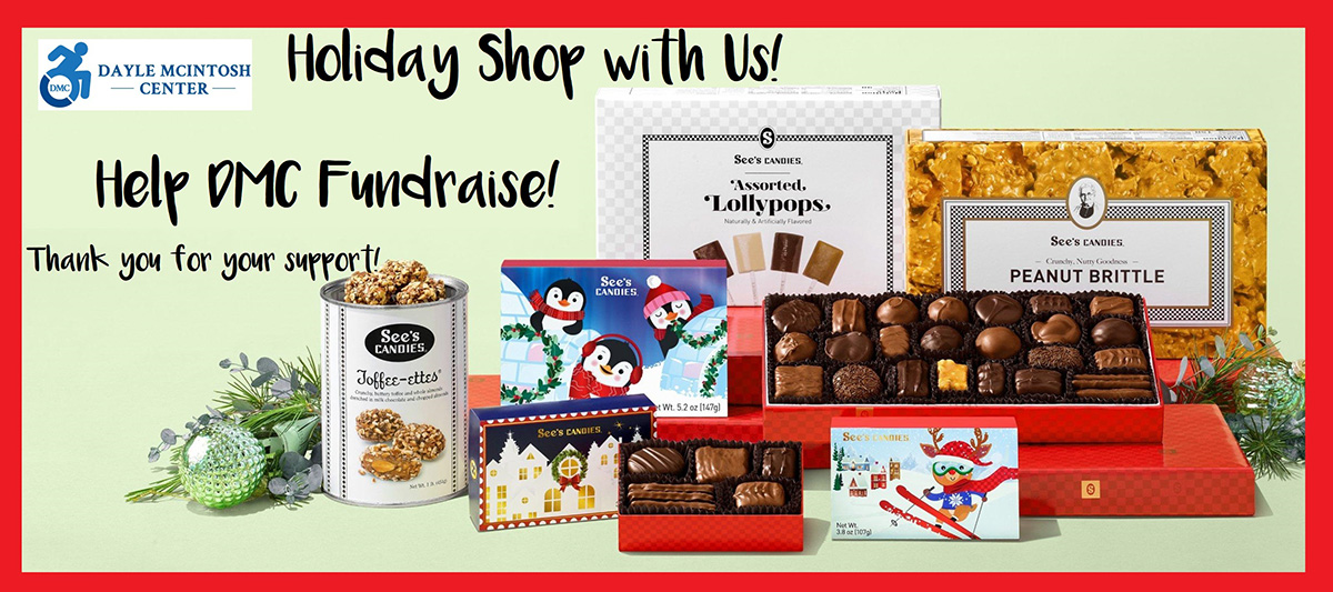 Holiday Shop with Us! Help DMC Fundraise Thank you for your support in black text photo image of See’s holiday candy selections at DMC’s See’s Fundraising Store with Toffee-Ettes in white can (milk chocolate almond covered toffee, Assorted 1 lb. milk and dark chocolate in holiday red wrap, box of assorted lollipops (chocolate, butterscotch, vanilla and coffee); novelty stocking stuffer boxes with skiing animated reindeer, cute penguins and holiday village featuring assorted milk and dark chocolates (caramels, soft center and molasses chips) and box of old-fashioned See’s famous peanut brittle all on light green image background with red border featuring DMC blue logo in corner.