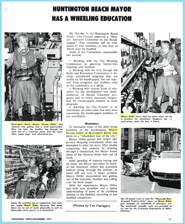 Featured: News article from November 1975 announcing Norma Gibbs’ approved Advisory Committee for the Handicapped, which Dayle McIntosh was the first Secretary.  News article is from Paraplegic News.  The article shows Norma Gibbs living a day in a wheelchair, trying to access the city with daily task of grocery shopping to seeing others violate the handicapped parking space – to gain perspective of someone navigating life with disabilities.