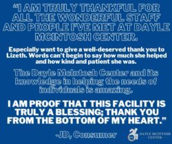 : Me and my family are very grateful for The Dayle Mcintosh Center as well as Adam at the Dayle Mcintosh Center and here’s why when I came to the center, me and my family were facing hardships as a single mother with four boys and two have disabilities as well as myself, I was grateful for the Center to be able to walk me through and help us with our move. I am forever grateful for the center and Adam, my worker in this process. If it wasn’t for this center, I would still be facing many great housing issues today. Adam wasn’t just a person who works for the Mcintosh Center, he was my counselor, my friend and there for me when I was struggling and had nowhere else to turn to. Adam and the Dayle Mcintosh Center went above and beyond to help me and my family with the expenses of moving and, for that I am forever grateful at the selfless acts of kindness that Adam and the Center has done for me, and my family and I am so appreciative of all their hard work! You have changed our lives for the better and I will hold a special place in my heart for everyone who is apart of the Center. Thank you, Adam, and the Dayle Mcintosh Center, for helping us with our move and our fees for the move in costs and saving me and my family and for making this process as smooth as could be for us. You have all taught me that there is still hope in this world! Thank you so much again and God Bless The Dayle Mcintosh Center and all who work for the Center! - Candice M.,