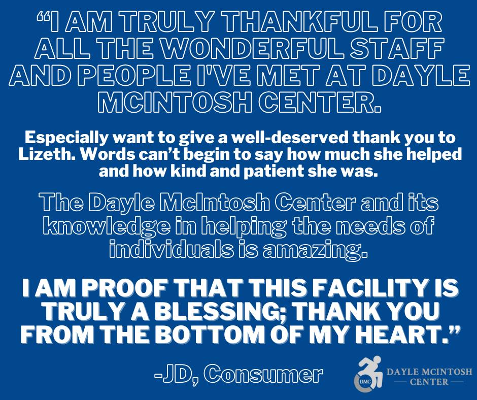 Testimonial features white text on blue background and has the DMC logo in grey in the bottom right corners. The text on the first image reads: “I am truly thankful for all the wonderful staff and people I've met at Dayle McIntosh Center. Especially want to give a well-deserved thank you to Lizeth. Words can’t begin to say how much she helped and how kind and patient she was. The Dayle McIntosh Center and its knowledge in helping the needs of individuals is amazing. I am proof that this facility is truly a blessing; thank you from the bottom of my heart.” - JD, Consumer.