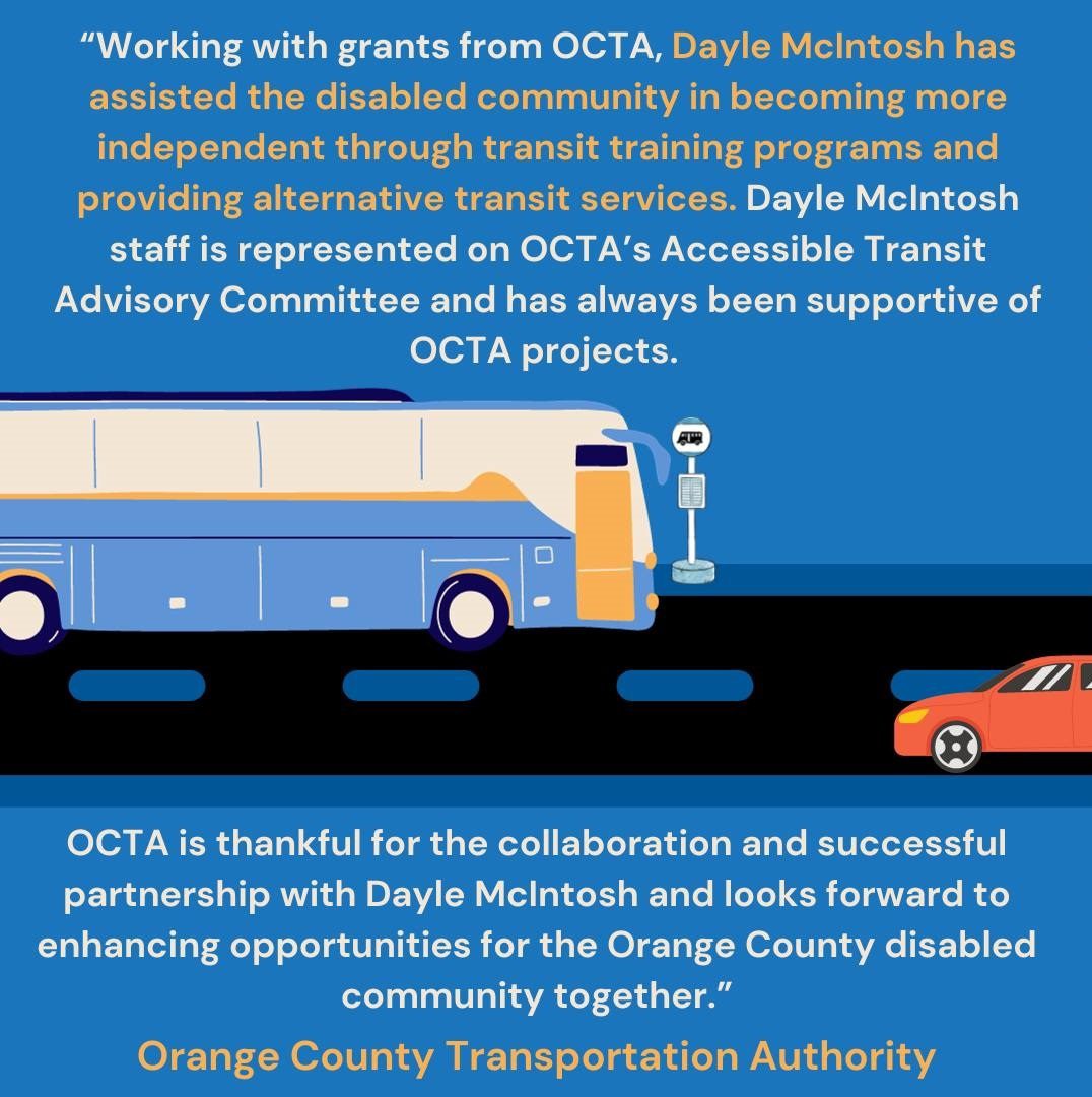 Two square images with blue backgrounds. On the first, a street bisects the middle of the image with a red car heading from right to left and a bus heading from left to right. Above and below the image is a quote from OCTA representative Gracie, which reads: “Working with grants from OCTA, Dayle McIntosh has assisted the disabled community in becoming more independent through transit training programs and providing alternative transit services. Dayle McIntosh staff is represented on OCTA’s Accessible Transit Advisory Committee and has always been supportive of OCTA projects. OCTA is thankful for the collaboration and successful partnership with Dayle McIntosh and looks forward to enhancing opportunities for the Orange County disabled community together.” Below that, the words "Orange County Transportation Authority" are printed in orange lettering.