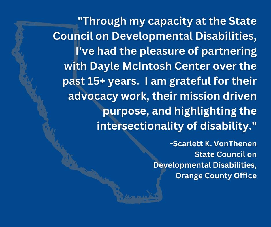 Pictured, Excerpt of Scarlett VonThenan's testimonial about DMC featured in white writing on a blue background- which reads: "Through my capacity at the State Council on Developmental Disabilities, I've had the pleasure of partnering with Dayle McIntosh Center over the past 15+ years. I am grateful for their advocacy work, their mission driven purpose , and highlighting the intersectionality of disability." - Scarlett K. VonThenan, State Council on Developmental Disabilities Orange County Office