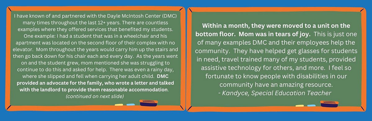 Both side-by-side photos include a cartoon chalkboard on a blue background. The chalkboards have white writing on them, which read: "I have known of and partnered with the Dayle McIntosh Center (DMC) many times throughout the last 12+ years. There are countless examples where they offered services that benefited my students. One example: I had a student that was in a wheelchair and his apartment was located on the second floor of their complex with no elevator. Mom throughout the years would carry him up the stairs and then go back down for his chair each and every day. As the years went on and the student grew, mom mentioned she was struggling to continue to do this and asked for help. There was even a rainy day, where she slipped and fell when carrying her adult child. DMC provided an advocate for the family, who wrote a letter and talked with the landlord to provide them reasonable accommodation. (continued on next slide) Within a month, they were moved to a unit on the bottom floor. Mom was in tears of joy. This is just one of many examples DMC and their employees help the community. They have helped get glasses for students in need, travel trained many of my students, provided assistive technology for others, and more. I feel so fortunate to know people with disabilities in our community have an amazing resource. - Kandyce, Special Education Teacher