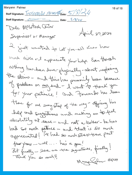 I just wanted to let you all know how much Mike and I appreciate your help.  Even though nothing has been done physically about replacing the stairs- and this has primarly been because of problems on my end – I want to thank you for your patience!  And Fernando has been there for me every step of the way offering his help and suggestions and making me to feel absolutely at ease – and not a bother. He has had so much patience – and that is so much appreciated!  I’ve had so much stress these past few years – well… he’s a gem!  But finally- here are the signatures, finally!  Thank you so much!!  ~ Maryann Palmer 