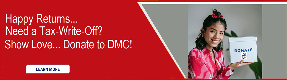 Pictured Dark red banner with white lettering “Happy Returns… Need a Tax-Write-Off? Show Love… Donate to DMC!” written in white lettering with a learn more button. Pictured to the right is Liza – DMC’s donation representative in a pink and red blouse with red hair accessory smiling holding white donate box with “Donate” written in blue lettering and DMC blue logo underneath. The banner itself and the Learn More Button in white with blue lettering clicks to DMC’s PayPal online donation account.