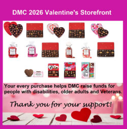 DMC 2026 Valentines Storefront Your Every purchase helps DMC raise funds for people with disabilities older adults and Veterans Thank you for your support in black text surrounding storefront of Valentines milk and dark chocolate assortments in one and two pound boxes as well as nuts and chews variety assortment and all milk chocolate or all dark chocolate one pound varieties, red heart Valentine shaped and pink heart Valentine designed boxes, kiddie novelty boxes with kitties and puppy; cellophane bags of milk and dark chocolate foil wrapped hearts in separate bags; bags of red hot cinnamon candies, bags of sour heart jelly candies and solid milk chocolate buttercream heart in box.